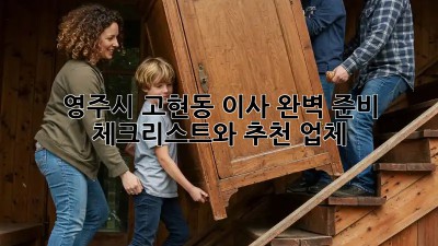영주시 고현동 이사, 완벽 준비 체크리스트와 추천 업체!